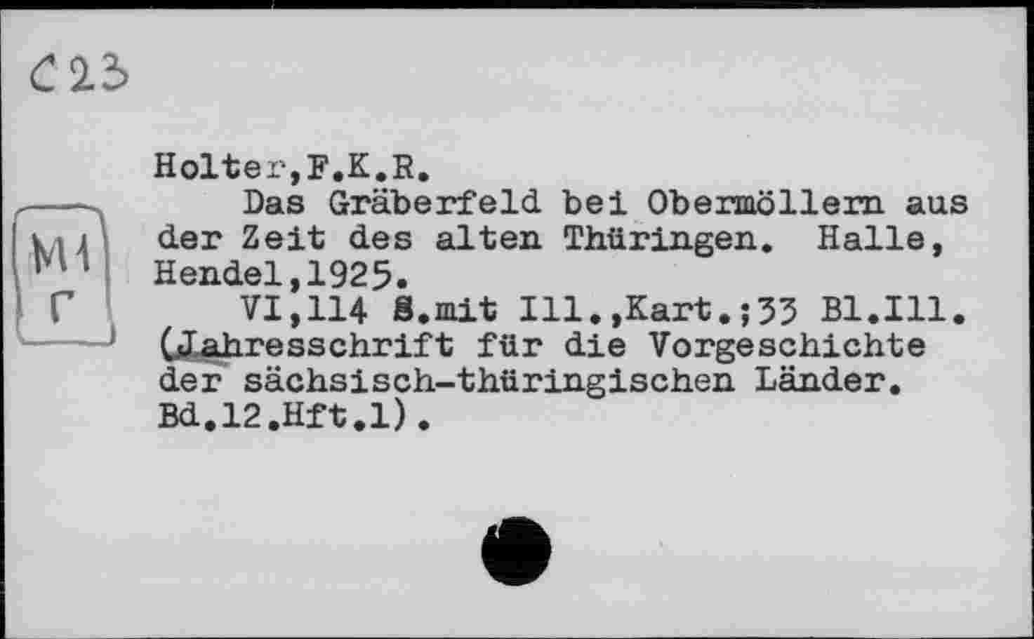 ﻿С2.3
КН
Holter,F.K.R.
Das Gräberfeld bei Obermöllern aus der Zeit des alten Thüringen. Halle, Hendel,1925.
VI,114 8.mit Ill.,Kart.;53 Bl.Ill. (Jahresschrift für die Vorgeschichte der sächsisch-thüringischen Länder. Bd.l2.Hft.l).